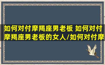 如何对付摩羯座男老板 如何对付摩羯座男老板的女人/如何对付摩羯座男老板 如何对付摩羯座男老板的女人-我的网站